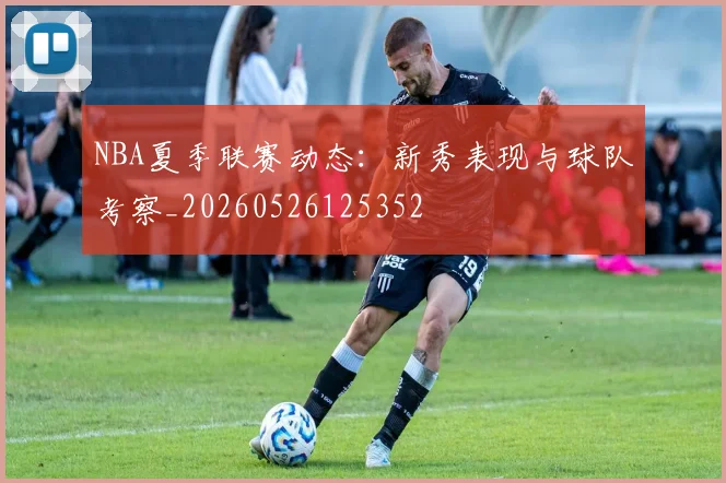 NBA夏季联赛动态：新秀表现与球队考察_20260526125352