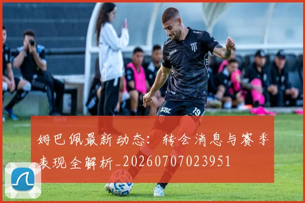 姆巴佩最新动态：转会消息与赛季表现全解析_20260707023951
