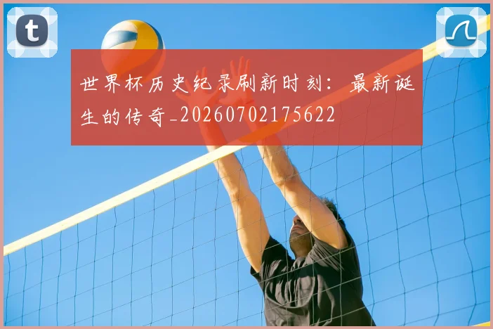 世界杯历史纪录刷新时刻：最新诞生的传奇_20260702175622