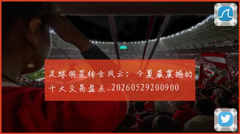 足球明星转会风云：今夏最震撼的十大交易盘点_20260529200900