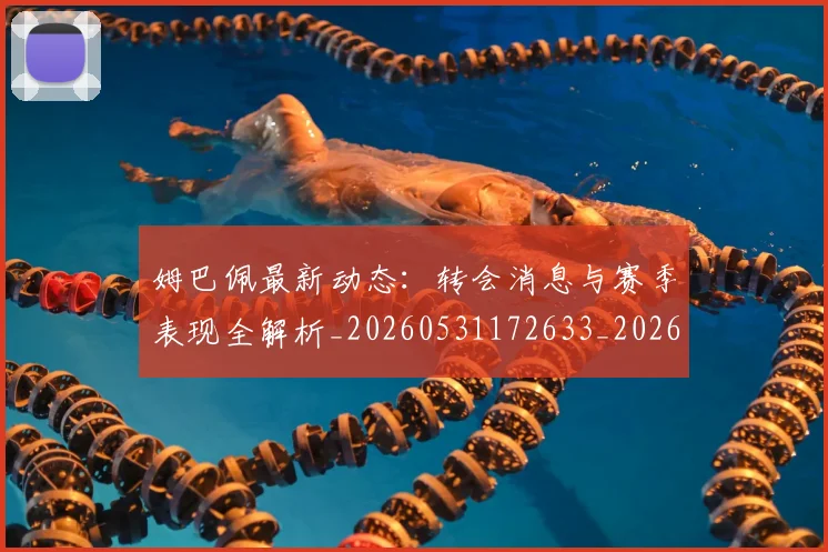 姆巴佩最新动态：转会消息与赛季表现全解析_20260531172633_20260707023952