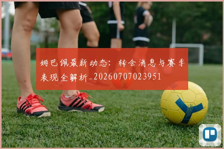 姆巴佩最新动态：转会消息与赛季表现全解析_20260707023951