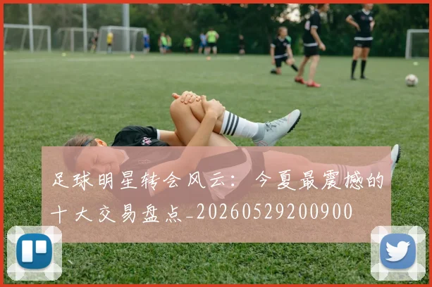 足球明星转会风云：今夏最震撼的十大交易盘点_20260529200900