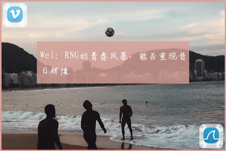 Wei：RNG的青春风暴，能否重现昔日辉煌